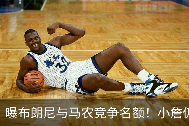 曝布朗尼与马农竞争名额！小詹仍可能被交易 湖媒盼3方交易送入费城